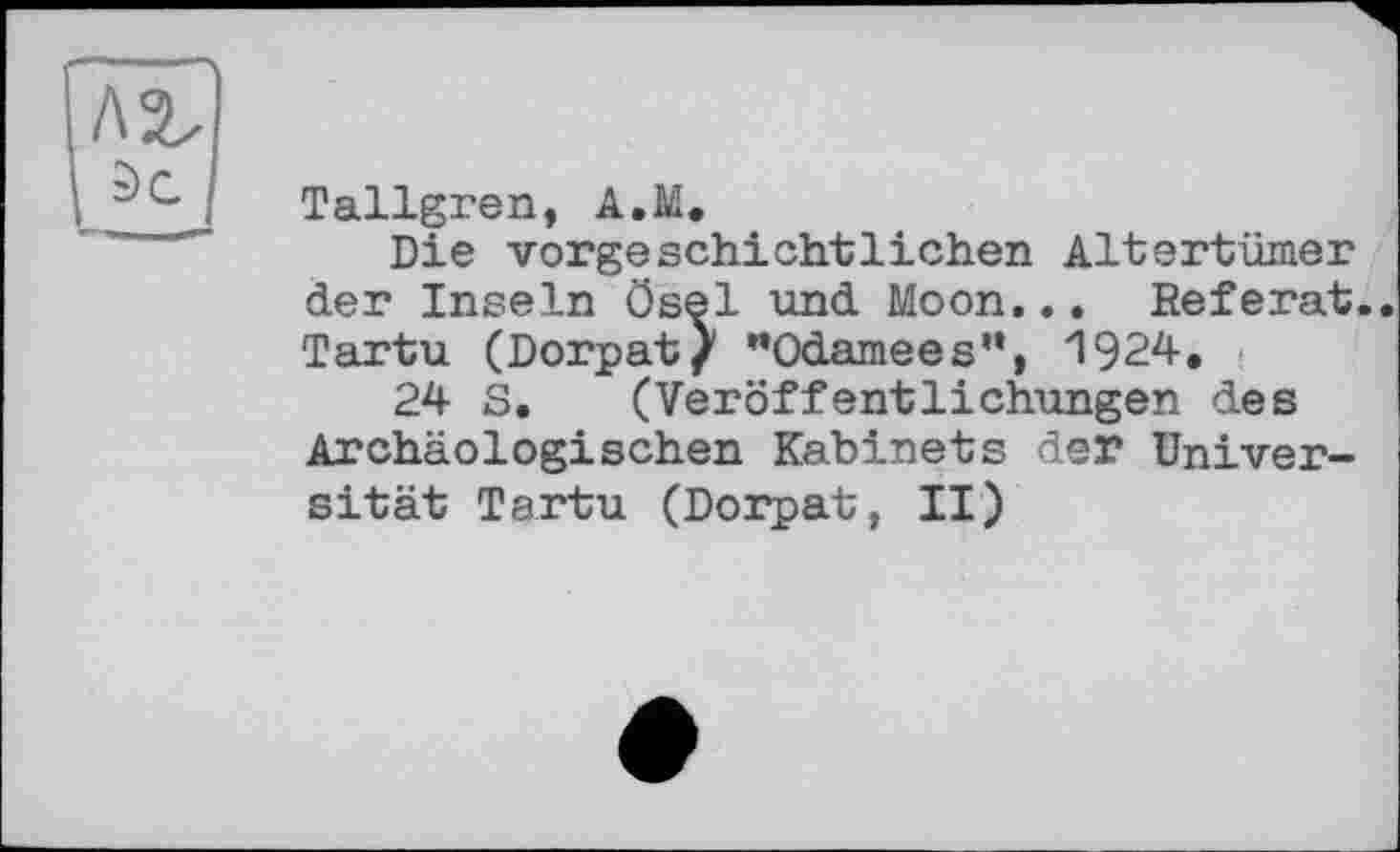 ﻿Tallgren, A.M.
Die vorgeschichtlichen Altertümer der Inseln Ösel und Moon... Referat.. Tartu (Dorpat/ "Odamees”, 1924.
24 S. (Veröffentlichungen des Archäologischen Kabinets der Universität Tartu (Dorpat, II)